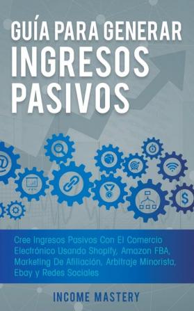 Guía Para Generar Ingresos Pasivos: Cree Ingresos Pasivos Con El Comercio Electrónico Usando Shopify Amazon FBA Marketing De Afiliación Arbitraje Minorista Ebay Y Redes Sociales