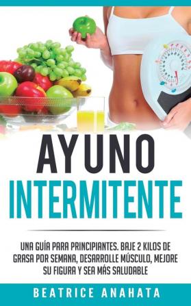 Ayuno Intermitente: Una Guía Para Principiantes Baje 2 Kilos De Grasa Por Semana Desarrolle Musculo Mejore Su Figura Y Sea Mas Saludable