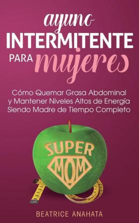 Ayuno Intermitente Para Mujeres: Como Quemar Grasa Abdominal y Mantener Niveles Altos de Energia Siendo Madre de Tiempo Completo