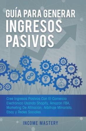 Guía Para Generar Ingresos Pasivos: Cree Ingresos Pasivos Con El Comercio Electrónico Usando Shopify Amazon FBA Marketing De Afiliación Arbitraje Minorista Ebay Y Redes Sociales