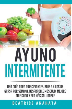 Ayuno Intermitente: Una Guía Para Principiantes Baje 2 Kilos De Grasa Por Semana Desarrolle Musculo Mejore Su Figura Y Sea Mas Saludable