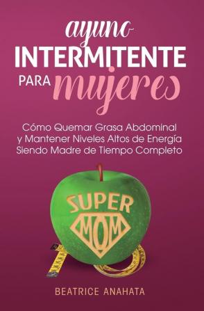 Ayuno Intermitente Para Mujeres: Como Quemar Grasa Abdominal y Mantener Niveles Altos de Energia Siendo Madre de Tiempo Completo