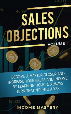 Sales Objections: Become a Master Closer and Increase Your Sales and Income by Learning How to Always Turn That No into a Yes Volume 1