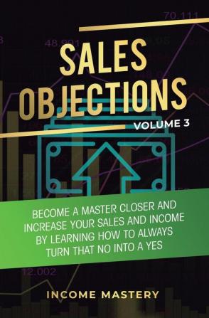 Sales Objections: Become a Master Closer and Increase Your Sales and Income by Learning How to Always Turn That No into a Yes Volume 3