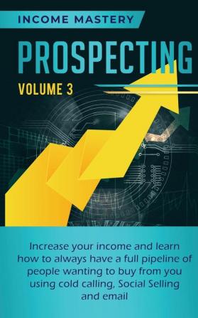 Prospecting: Increase Your Income and Learn How to Always Have a Full Pipeline of People Wanting to Buy from You Using Cold Calling Social Selling and Email Volume 3