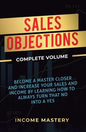 Sales Objections: Become a Master Closer and Increase Your Sales and Income by Learning How to Always Turn That No into a Yes Complete Volume