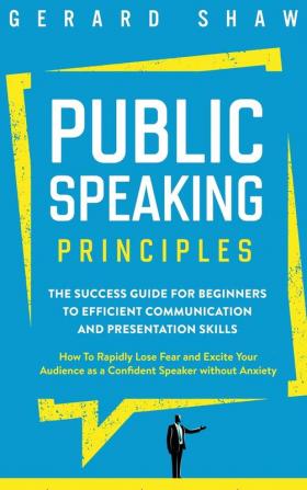 Public Speaking Principles: The Success Guide for Beginners to Efficient Communication and Presentation Skills. How To Rapidly Lose Fear and Excite Your Audience as a Confident Speaker Without Anxiety