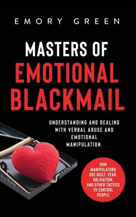 Masters of Emotional Blackmail: Understanding and Dealing with Verbal Abuse and Emotional Manipulation. How Manipulators Use Guilt Fear Obligation and Other Tactics to Control People