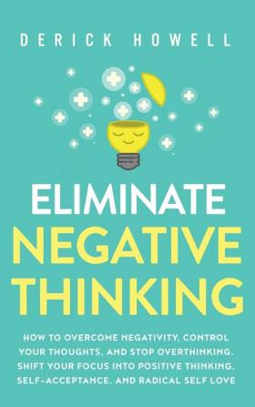 Eliminate Negative Thinking: How to Overcome Negativity Control Your Thoughts And Stop Overthinking. Shift Your Focus into Positive Thinking Self-Acceptance And Radical Self Love