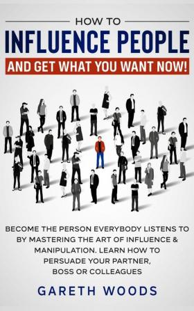 How to Influence People and Get What You Want: Now Become The Person Everybody Listens to by Mastering the Art of Influence & Manipulation. Learn How to Persuade Your Partner Boss or Colleagues