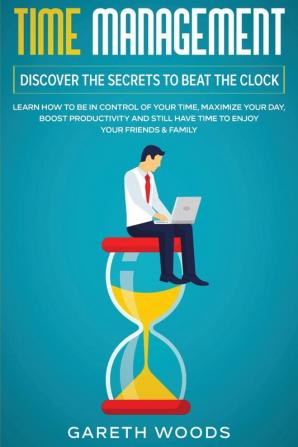 Time Management: Discover The Secrets to Beat The Clock: Learn How to Be in Control of Your Time Maximize Your Day Boost Productivity and Still Have Time to Enjoy Your Friends & Family