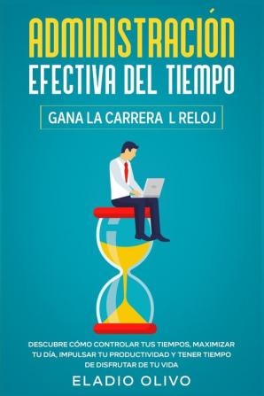 Administración efectiva del tiempo: Gana la carrera al reloj: Descubre cómo controlar tus tiempos maximizar tu día impulsar tu productividad y tener tiempo de disfrutar de tu vida