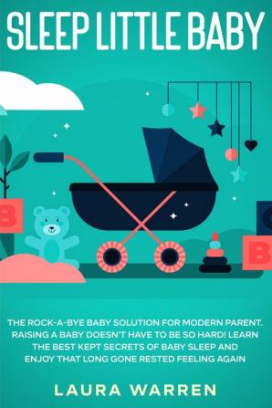 Sleep Little Baby: The Rock-a-Bye Baby Solution for Modern Parent: Raising a Baby Doesn't Have to Be so Hard! Learn the Best Kept Secrets of Baby Sleep and Enjoy That Long Gone Rested Feeling Again