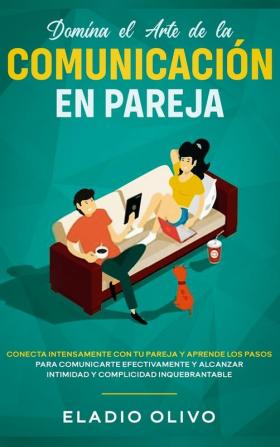 Domina el arte de la comunicación en pareja: Conecta intensamente con tu pareja y aprende los pasos para comunicarte efectivamente y alcanzar intimidad y complicidad inquebrantable