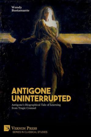 Antigone Uninterrupted: Antigone's Biographical Tale of Learning from Tragic Counsel (Classical Studies)