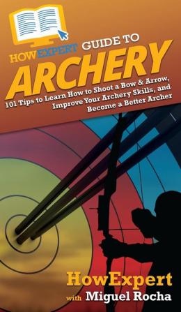 HowExpert Guide to Archery: 101 Tips to Learn How to Shoot a Bow & Arrow Improve Your Archery Skills and Become a Better Archer