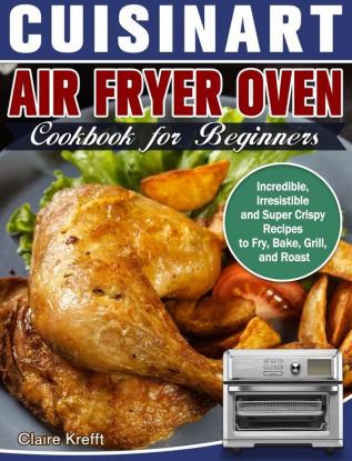 Cuisinart Air Fryer Oven Cookbook for Beginners: Incredible Irresistible and Super Crispy Recipes to Fry Bake Grill and Roast