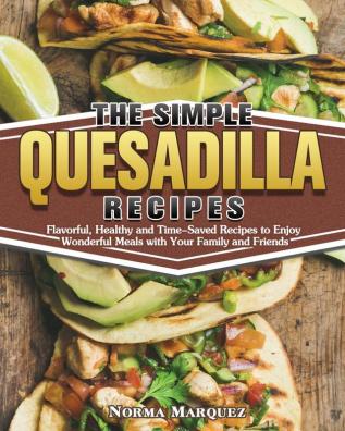 The Simple Quesadilla Recipes: Flavorful Healthy and Time-Saved Recipes to Enjoy Wonderful Meals with Your Family and Friends