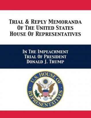 Trial & Reply Memoranda Of The United States House Of Representatives: In The Impeachment Trial Of President Donald J. Trump