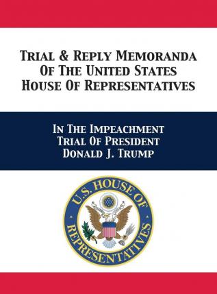 Trial & Reply Memoranda Of The United States House Of Representatives: In The Impeachment Trial Of President Donald J. Trump