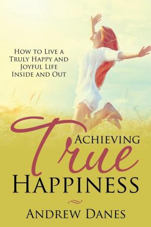 Achieving True Happiness: How to Live a Truly Happy and Joyful Life Inside and Out