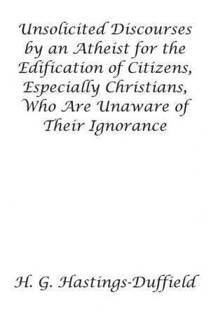 Unsolicited Discourses by an Atheist for the Edification of Citizens Especially Christians Who Are Unaware of Their Ignorance