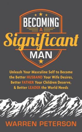 Becoming a Significant Man: Unleash Your Masculine Self to Become the Better Husband Your Wife Desires Better Father Your Children Deserve and Better Leader the World Needs