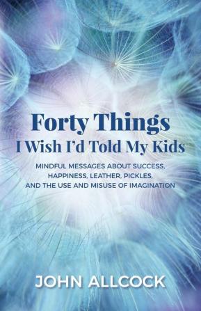 Forty Things I Wish I'd Told My Kids: Mindful Messages About Success Happiness Leather Pickles and the Use and Misuse of Imagination