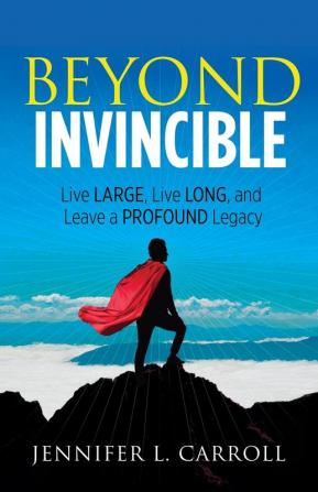 Beyond Invincible: Live Large Live Long and Leave a Profound Legacy