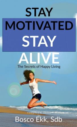 STAY MOTIVATED STAY ALIVE : The Secrets of Success and Happy Living