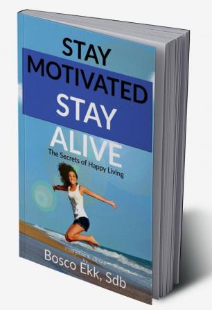 STAY MOTIVATED STAY ALIVE : The Secrets of Success and Happy Living