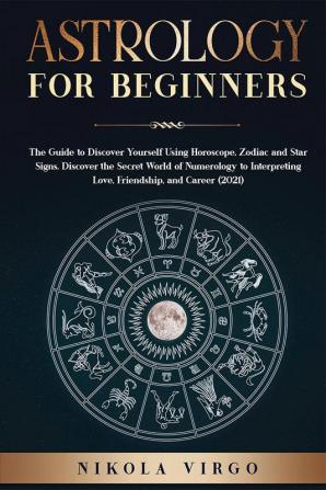 ASTROLOGY FOR BEGINNERS : The Guide to Discover Yourself Using Horoscope Zodiac and Star Signs. Discover the Secret World of Numerology to Interpreting Love Friendship and Career (2021).