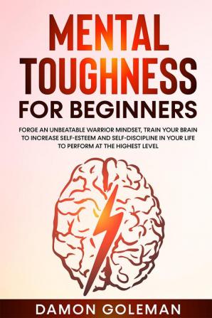 Mental Toughness for Beginners : Forge an Unbeatable Warrior Mindset Train Your Brain to Increase Self-Esteem and Self-Discipline in Your Life to Perform at the Highest Level.