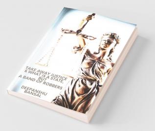 Take Away Justice And What Is A State But A Band Of Robbers : A Book On Closed Eyes Of The Indian Justice Systems The Police And The Government And Your Rights Remedies And Fight To Just...