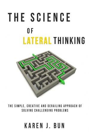 The Science Of Lateral Thinking: The Simple Creative And Derailing Approach Of Solving Challenging Problems