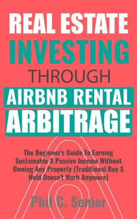 Real Estate Investing Through AirBNB Rental Arbitrage: The Beginner's Guide To Earning Sustainable A Passive Income Without Owning Any Property (Traditional Buy & Hold Doesn't Work Anymore)