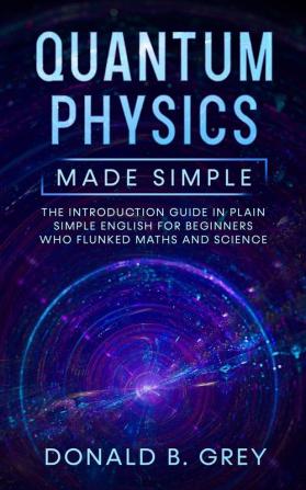 Quantum Physics Made Simple: The Introduction Guide In Plain Simple English For Beginners Who Flunked Maths And Science