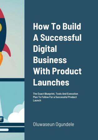 How To Build A Successful Digital Business With Product Launches: The Exact Blueprint Tools And Execution Plan To Follow For a Successful Product Launch