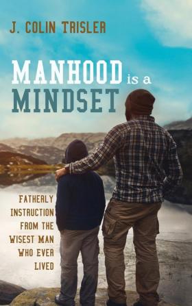 Manhood is a Mindset: Fatherly Instruction from the Wisest Man Who Ever Lived