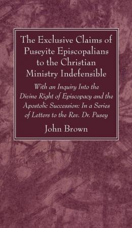 The Exclusive Claims of Puseyite Episcopalians to the Christian Ministry Indefensible: With an Inquiry Into the Divine Right of Episcopacy and the ... In a Series of Letters to the Rev. Dr. Pusey