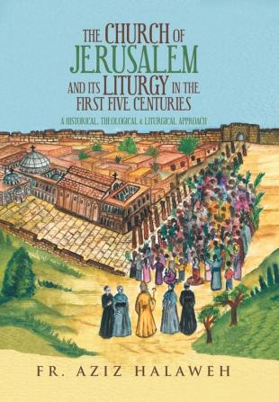 The Church of Jerusalem and Its Liturgy in the First Five Centuries: A Historical Theological & Liturgical Approach