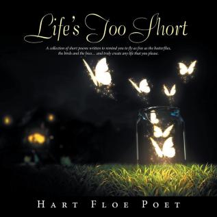 Life's Too Short: A Collection of Short Poems Written to Inspire You to Fly as Free as the Butterflies the Birds and the Bees... and Truly Create Any Life That You Please.