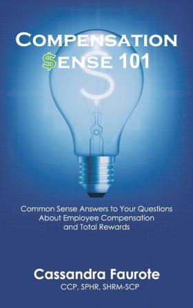 Compensation Sense 101: Common Sense Answers to Your Questions About Employee Compensation and Total Rewards