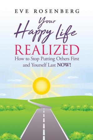 Your Happy Life Realized: How to Stop Putting Others First and Yourself Last NOW!