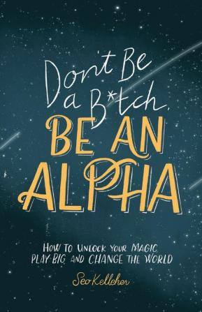 Don't Be a B*tch Be an Alpha: How to Unlock Your Magic Play Big and Change the World