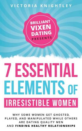 The 7 Essential Elements of Irresistible Women: Why some women get Ghosted Played and Manipulated while others are dating quality men and finding healthy relationships