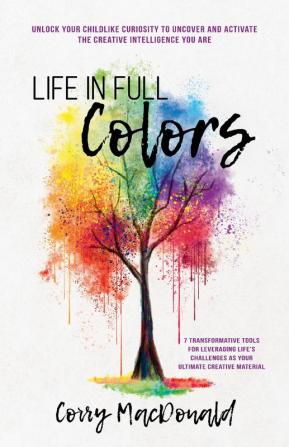 Life In Full Colors: Unlock Your Childlike Curiosity to Uncover and Activate the Creative Intelligence You Are