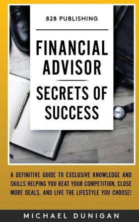 Financial Advisor Secrets of Success: A Definitive Guide to Exclusive Knowledge and Skills Helping you Beat your Competition Close More Deals and Live the Lifestyle you Choose!