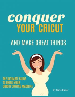 Conquer Your Cricut and Make Great Things: The Ultimate Guide to Using Your Cricut