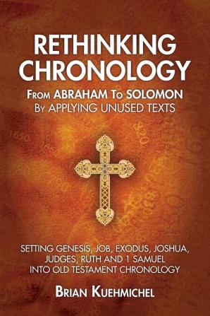 Rethinking Chronology from Abraham to Solomon by Applying Unused Texts: Setting Genesis Job Exodus Joshua Judges Ruth and 1 Samuel into Old Testament Chronology